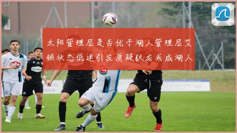 太阳管理层是否优于湖人管理层艾顿状态低迷引发质疑狄龙或成湖人新目标