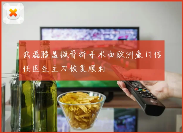 武磊膝盖微骨折手术由欧洲豪门信任医生主刀恢复顺利