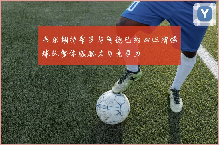 韦尔期待希罗与阿德巴约回归增强球队整体威胁力与竞争力