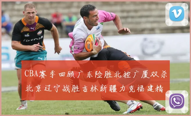 CBA赛季回顾广东险胜北控广厦双杀北京辽宁战胜吉林新疆力克福建精彩纷呈