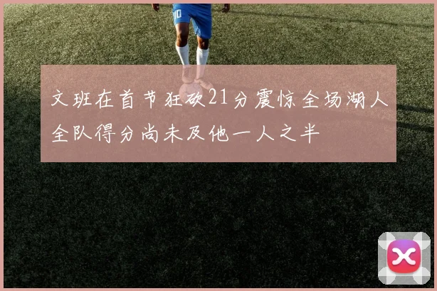文班在首节狂砍21分震惊全场湖人全队得分尚未及他一人之半