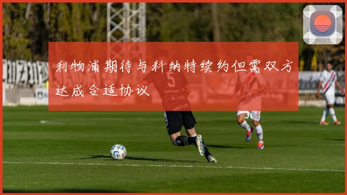 利物浦期待与科纳特续约但需双方达成合适协议