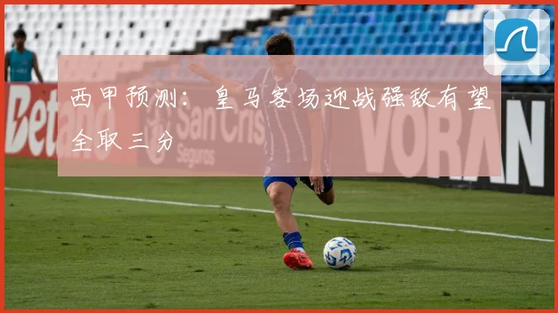 西甲预测：皇马客场迎战强敌有望全取三分
