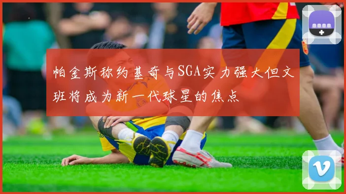 帕金斯称约基奇与SGA实力强大但文班将成为新一代球星的焦点