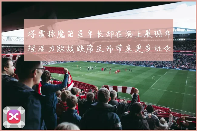 塔雷称魔笛虽年长却在场上展现年轻活力欧战缺席反而带来更多机会