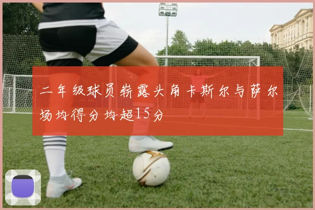二年级球员崭露头角卡斯尔与萨尔场均得分均超15分