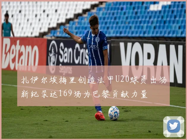 扎伊尔埃梅里创造法甲U20球员出场新纪录达169场为巴黎贡献力量