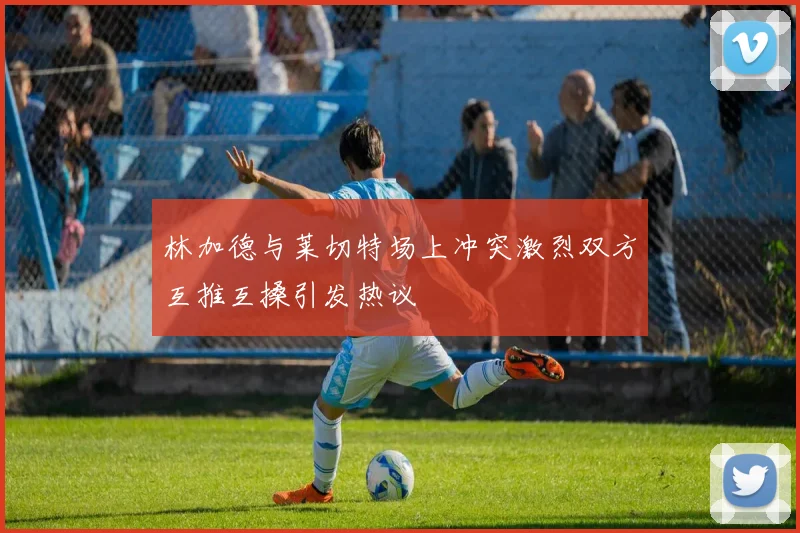 林加德与莱切特场上冲突激烈双方互推互搡引发热议