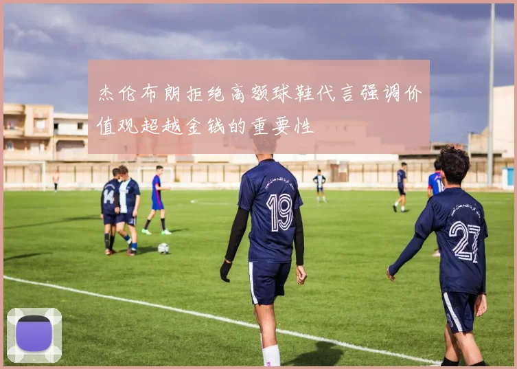 杰伦布朗拒绝高额球鞋代言强调价值观超越金钱的重要性