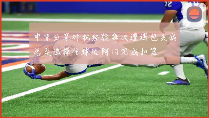 申京分享对抗经验每次遭遇包夹我总是选择传球给阿门完成扣篮