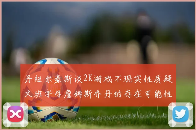 丹纽尔豪斯谈2K游戏不现实性质疑文班字母詹姆斯乔丹的存在可能性