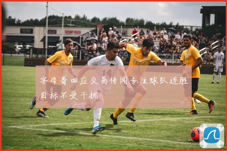 字母哥回应交易传闻专注球队连胜目标不受干扰