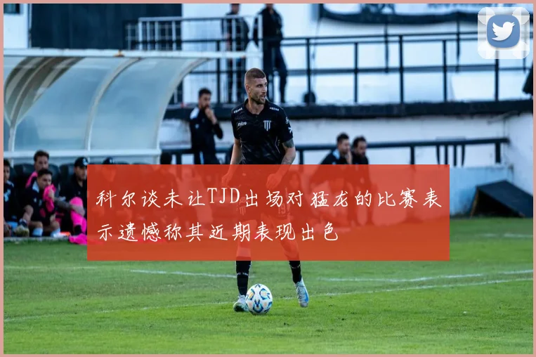 科尔谈未让TJD出场对猛龙的比赛表示遗憾称其近期表现出色