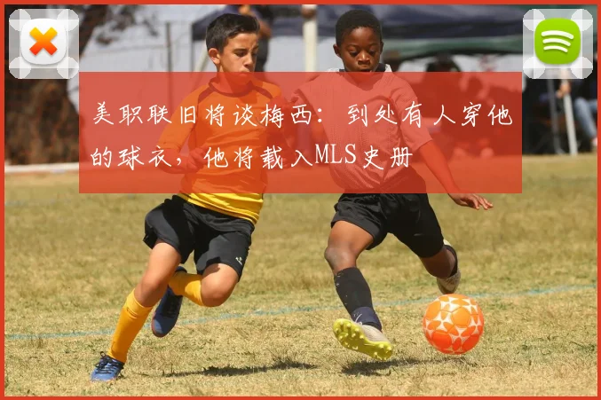 美职联旧将谈梅西：到处有人穿他的球衣，他将载入MLS史册