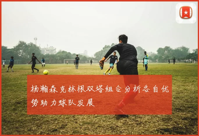 杨瀚森克林根双塔组合分析各自优势助力球队发展