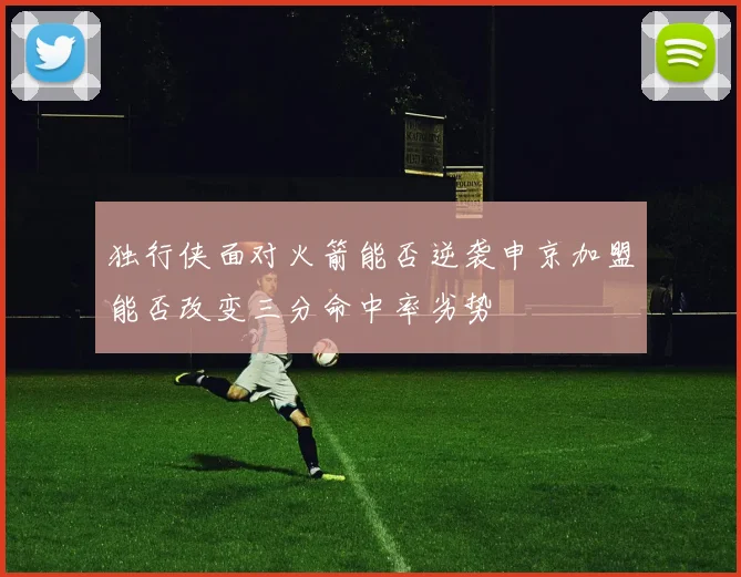 独行侠面对火箭能否逆袭申京加盟能否改变三分命中率劣势