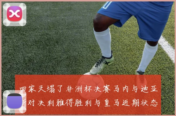 回家天塌了非洲杯决赛马内与迪亚斯对决利雅得胜利与皇马近期状态堪忧
