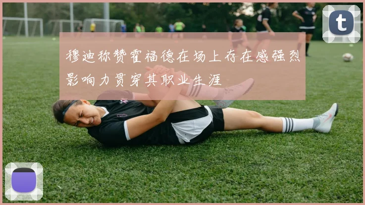 穆迪称赞霍福德在场上存在感强烈影响力贯穿其职业生涯